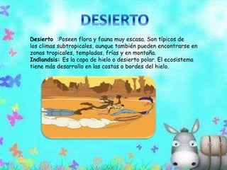 Desierto :Poseen flora y fauna muy escasa. Son típicos de 
los climas subtropicales, aunque también pueden encontrarse en 
zonas tropicales, templadas, frías y en montaña. 
Indlandsis: Es la capa de hielo o desierto polar. El ecosistema 
tiene más desarrollo en las costas o bordes del hielo. 
 