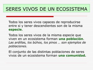 SERES VIVOS DE UN ECOSISTEMA
Todos los seres vivos capaces de reproducirse
entre si y tener descendientes son de la misma
especie.
Todos los seres vivos de la misma especie que
viven en un ecosistema forman una población.
Las ardillas, los búhos, los pinos … son ejemplos de
poblaciones.
El conjunto de las distintas poblaciones de seres
vivos de un ecosistema forman una comunidad.
 