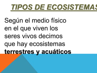 TIPOS DE ECOSISTEMAS 
Según el medio físico 
en el que viven los 
seres vivos decimos 
que hay ecosistemas 
terrestres y acuáticos 
 