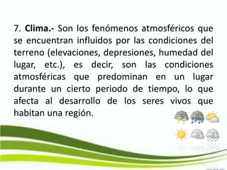 7. Clima.- Son los fenómenos atmosféricos que
se encuentran influidos por las condiciones del
terreno (elevaciones, depresiones, humedad del
lugar, etc.), es decir, son las condiciones
atmosféricas que predominan en un lugar
durante un cierto periodo de tiempo, lo que
afecta al desarrollo de los seres vivos que
habitan una región.
 