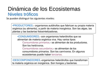 Dinámica de los Ecosistemas
Niveles tróficos
Se pueden distinguir los siguientes niveles:
•PRODUCTORES.- organismos autótrofos que fabrican su propia materia
orgánica (su alimento), a partir de materia inorgánica. Son las algas, las
plantas y las bacterias fotosintetizadoras.
•CONSUMIDORES.- son organismos heterótrofos que se
alimentan de materia orgánica viva. Hay varios tipos:
Consumidores primarios.- se alimentan de los productores.
Son los herbívoros.
Consumidores secundarios.- se alimentan de los
consumidores primarios. Son los carnívoros. En algunos
ecosistemas puede haber terciarios.
•DESCOMPONEDORES.-organismos heterótrofos que transforman
la materia orgánica en inorgánica. Son hongos y bacterias.
 