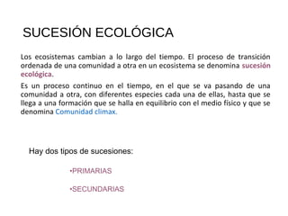SUCESIÓN ECOLÓGICA
Los ecosistemas cambian a lo largo del tiempo. El proceso de transición
ordenada de una comunidad a otra en un ecosistema se denomina sucesión
ecológica.
Es un proceso continuo en el tiempo, en el que se va pasando de una
comunidad a otra, con diferentes especies cada una de ellas, hasta que se
llega a una formación que se halla en equilibrio con el medio físico y que se
denomina Comunidad climax.
Hay dos tipos de sucesiones:
•PRIMARIAS
•SECUNDARIAS
 