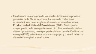 • Finalmente en cada uno de los niveles tróficos una porción
pequeña de la PN se acumula. La suma de todas esas
acumulaciones de energía en el ecosistema se denomina
Productividad Neta del Ecosistema (PNE). Dado que la
mayor parte de la energía termina circulando a través de los
descomponedores, la mayor parte de la acumulación final de
energía (PNE) estará asociada a este grupo y tomará la forma
de materia orgánica en el suelo.
 