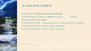 EL AGUA EN EL PLANETA
Nuestra tierra es el planeta azul, el planeta del agua
El 97 % del agua en el planeta es salada (mares y los océanos).
Solamente el 3% del agua dulce.
El 79% de este 3% está congelada formando los casquetes polares y glaciares.
El 20% del agua dulce del planeta es agua subterránea .
El 1% del agua dulce del planeta es agua superficial.
 