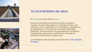 EL CICLO INTEGRAL DEL AGUA
El agua es un bien natural escaso .
Antes de que podamos disfrutar de ella en nuestros
hogares, el agua debe seguir un complejo proceso, que
comienza con su captación en la naturaleza y prosigue con
la potabilización y el suministro a nuestros domicilios.
Asimismo, tras el consumo, el agua pasa por una fase de
saneamiento y depuración, antes de ser devuelta en
perfectas condiciones a nuestros ríos.
La totalidad de este proceso se conoce como "Ciclo integral
del agua".
 