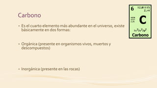 Carbono
• Es el cuarto elemento más abundante en el universo, existe
básicamente en dos formas:
• Orgánica (presente en organismos vivos, muertos y
descompuestos)
• Inorgánica (presente en las rocas)
 