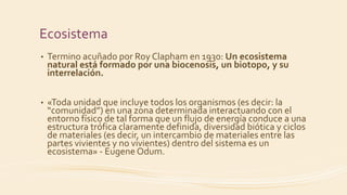 Ecosistema
• Termino acuñado por Roy Clapham en 1930: Un ecosistema
natural está formado por una biocenosis, un biotopo, y su
interrelación.
• «Toda unidad que incluye todos los organismos (es decir: la
“comunidad”) en una zona determinada interactuando con el
entorno físico de tal forma que un flujo de energía conduce a una
estructura trófica claramente definida, diversidad biótica y ciclos
de materiales (es decir, un intercambio de materiales entre las
partes vivientes y no vivientes) dentro del sistema es un
ecosistema» - Eugene Odum.
 
