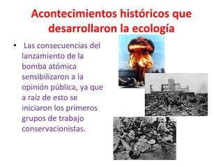 Acontecimientos históricos que
desarrollaron la ecología
• Las consecuencias del
lanzamiento de la
bomba atómica
sensibilizaron a la
opinión pública, ya que
a raíz de esto se
iniciaron los primeros
grupos de trabajo
conservacionistas.
 