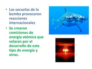 • Las secuelas de la
bomba provocaron
reacciones
internacionales
• Se crearon
comisiones de
energía atómica que
velaran por el
desarrollo de este
tipo de energía y
otras.
 