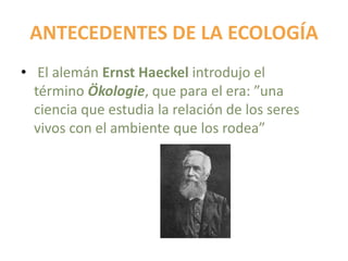 ANTECEDENTES DE LA ECOLOGÍA
• El alemán Ernst Haeckel introdujo el
término Ökologie, que para el era: ”una
ciencia que estudia la relación de los seres
vivos con el ambiente que los rodea”
 