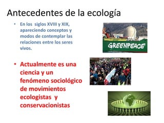 Antecedentes de la ecología
• En los siglos XVIII y XIX,
apareciendo conceptos y
modos de contemplar las
relaciones entre los seres
vivos.
• Actualmente es una
ciencia y un
fenómeno sociológico
de movimientos
ecologistas y
conservacionistas
 