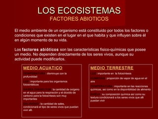 LOS ECOSISTEMASLOS ECOSISTEMAS
FACTORES ABIOTICOS
El medio ambiente de un organismo está constituido por todos los factores o
condiciones que existen en el lugar en el que habita y que influyen sobre él
en algún momento de su vida.
Los factores abióticos son las características fisico-químicas que posee
un medio. No dependen directamente de los seres vivos, aunque su
actividad puede modificarlos.
MEDIO ACUATICO
TEMPERATURA: disminuye con la
profundidad
LUZ: importante para los organismos
fotosintéticos
GASES DISUELTOS: la cantidad de oxígeno
en el agua para la respiración y el dioxido de
carbono para la fotosíntesis son muy
importantes
SALINIDAD: la cantidad de sales,
condicionará el tipo de seres vivos que puedan
vivir alli.
MEDIO TERRESTRE
LUZ: importante en la fotosíntesis
HUMEDAD: proporción de vapor de agua en el
aire
TEMPERATURA: importante en las reacciones
químicas, asi como en la disponibilidad de alimento
SUELO: su composición química así como su
textura condicionará a los seres vivos que alli
puedan vivir
 