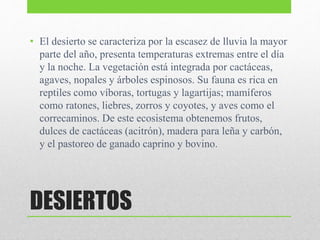 DESIERTOS
• El desierto se caracteriza por la escasez de lluvia la mayor
parte del año, presenta temperaturas extremas entre el día
y la noche. La vegetación está integrada por cactáceas,
agaves, nopales y árboles espinosos. Su fauna es rica en
reptiles como víboras, tortugas y lagartijas; mamíferos
como ratones, liebres, zorros y coyotes, y aves como el
correcaminos. De este ecosistema obtenemos frutos,
dulces de cactáceas (acitrón), madera para leña y carbón,
y el pastoreo de ganado caprino y bovino.
 