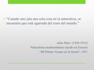 • “Cuando uno jala una sola cosa en la naturaleza, se
encuentra que está agarrada del resto del mundo.”
-John Muir (1838-1914)
Naturalista estadounidense nacido en Escocia
“Mi Primer Verano en la Sierra”, 1911
 