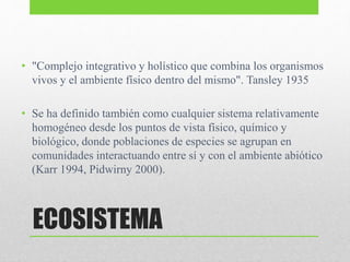 ECOSISTEMA
• "Complejo integrativo y holístico que combina los organismos
vivos y el ambiente físico dentro del mismo". Tansley 1935
• Se ha definido también como cualquier sistema relativamente
homogéneo desde los puntos de vista físico, químico y
biológico, donde poblaciones de especies se agrupan en
comunidades interactuando entre sí y con el ambiente abiótico
(Karr 1994, Pidwirny 2000).
 