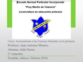 Curso: Acercamiento a las Ciencias Naturales en la primaria.
Profesor: Juan Antonio Montes.
Alumna: Aída Sierra.
2° semestre.
Etzatlán, Jalisco. Febrero 2016.
 