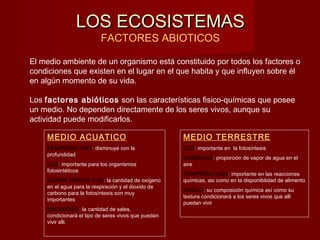 LOS ECOSISTEMASLOS ECOSISTEMAS
FACTORES ABIOTICOS
El medio ambiente de un organismo está constituido por todos los factores o
condiciones que existen en el lugar en el que habita y que influyen sobre él
en algún momento de su vida.
Los factores abióticos son las características fisico-químicas que posee
un medio. No dependen directamente de los seres vivos, aunque su
actividad puede modificarlos.
MEDIO ACUATICO
TEMPERATURA: disminuye con la
profundidad
LUZ: importante para los organismos
fotosintéticos
GASES DISUELTOS: la cantidad de oxígeno
en el agua para la respiración y el dioxido de
carbono para la fotosíntesis son muy
importantes
SALINIDAD: la cantidad de sales,
condicionará el tipo de seres vivos que puedan
vivir alli.
MEDIO TERRESTRE
LUZ: importante en la fotosíntesis
HUMEDAD: proporción de vapor de agua en el
aire
TEMPERATURA: importante en las reacciones
químicas, asi como en la disponibilidad de alimento
SUELO: su composición química así como su
textura condicionará a los seres vivos que alli
puedan vivir
 