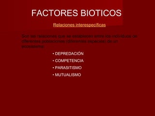 FACTORES BIOTICOS
Relaciones interespecíficas
Son las relaciones que se establecen entre los individuos de
diferentes poblaciones (diferentes especies) de un
ecosistema:
• DEPREDACIÓN
• COMPETENCIA
• PARASITISMO
• MUTUALISMO
 