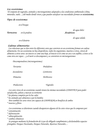 Los ecosistemas
El conjunto de vegetales, animales y microorganismos adaptados a las condiciones ambientales (clima,
minerales, suelo…) del medio donde viven y que pueden satisfacer sus necesidades forman un ecosistema.
Tipos de ecosistemas
en el bosque
de agua dulce
Terrestres en la pradera Acuáticos
de agua salada
en el desierto
Cadenas alimentarías
Las relaciones que se dan entre los diferentes seres que conviven en un ecosistema forman un cadena
alimentaria. En un ecosistema no hay desperdicios, todos los organismos, muertos o vivos, sirven de
alimento a otros seres: un insecto se come una hoja, al insecto se lo come un ave o un anfibio, a éstos se los
come otra ave rapaz…y al morir se descomponen y se convierten en microorganismos
Descomponedores (microorganismos)
Terciarios Predadores
Secundarios Carnívoros
Primarios Herbívoros
Productores Vegetales
Los seres vivos de un ecosistema cuando tienen las mismas necesidades COMPITEN para poder
satisfacerlas, pelean y marcan su territorio:
* las plantas compiten por la luz solar
* los animales por alimentos o por la hembra
Pero también los seres vivos son capaces de COOPERAR en beneficio de ambos
* insectos y flores
Los ecosistemas se deterioran cuando desaparecen algunos de los seres vivos que lo componen por:
* contaminación
* deforestación
* sobreexplotación
* cambios climáticos
Se protegen mediante la formulación de Leyes de obligado cumplimiento y declarándolos espacios
protegidos: Parques Nacionales, Parques Naturales, Reservas Naturales…