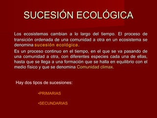SUCESIÓN ECOLÓGICASUCESIÓN ECOLÓGICA
Los ecosistemas cambian a lo largo del tiempo. El proceso deLos ecosistemas cambian a lo largo del tiempo. El proceso de
transición ordenada de una comunidad a otra en un ecosistema setransición ordenada de una comunidad a otra en un ecosistema se
denominadenomina sucesión ecológicasucesión ecológica ..
Es un proceso continuo en el tiempo, en el que se va pasando deEs un proceso continuo en el tiempo, en el que se va pasando de
una comunidad a otra, con diferentes especies cada una de ellas,una comunidad a otra, con diferentes especies cada una de ellas,
hasta que se llega a una formación que se halla en equilibrio con elhasta que se llega a una formación que se halla en equilibrio con el
medio físico y que se denominamedio físico y que se denomina Comunidad climax.Comunidad climax.
Hay dos tipos de sucesiones:
•PRIMARIAS
•SECUNDARIAS
 