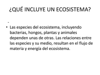 ¿QUÉ INCLUYE UN ECOSISTEMA?
• Las especies del ecosistema, incluyendo
bacterias, hongos, plantas y animales
dependen unas de otras. Las relaciones entre
las especies y su medio, resultan en el flujo de
materia y energía del ecosistema.
-
 