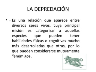 LA DEPREDACIÓN
• -.Es una relación que aparece entre
diversos seres vivos, cuya principal
misión es categorizar a aquellas
especies que pueden tener
habilidades físicas o cognitivas mucho
más desarrolladas que otras, por lo
que pueden considerarse mutuamente
“enemigos”.
 
