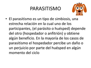 PARASITISMO
• El parasitismo es un tipo de simbiosis, una
estrecha relación en la cual uno de los
participantes, (el parásito o huésped) depende
del otro (hospedador o anfitrión) y obtiene
algún beneficio. En la mayoría de los casos de
parasitismo el hospedador percibe un daño o
un perjuicio por parte del huésped en algún
momento del ciclo
 