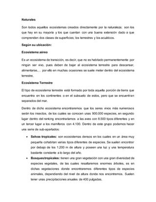 Naturales
Son todos aquellos ecosistemas creados directamente por la naturaleza; son los
que hay en su mayoría y los que cuentan con una buena extensión dado a que
comprenden dos clases de superficies; los terrestres y los acuáticos.
Según su ubicación:
Ecosistema aéreo
Es un ecosistema de transición, es decir, que no es habitado permanentemente por
ningún ser vivo, pues deben de bajar al ecosistema terrestre para descansar,
alimentarse,… por ello en muchas ocasiones se suele meter dentro del ecosistema
terrestre.
Ecosistema Terrestre
El tipo de ecosistema terrestre está formado por toda aquella porción de tierra que
encuentra en los continentes o en el subsuelo de estos, pero que se encuentran
separados del mar.
Dentro de dicho ecosistema encontraremos que los seres vivos más numerosos
serán los insectos, de los cuales se conocen unas 900.000 especies, en segundo
lugar dentro del ranking encontraríamos a las aves con 8.500 tipos diferentes y en
un tercer lugar a los mamíferos con 4.100. Dentro de este grupo podemos hacer
una serie de sub-apartados:
 Selvas tropicales: son ecosistemas densos en los cuales en un área muy
pequeña cohabitan varias tipos diferentes de especies. Se suelen encontrar
por debajo de los 1.200 m de altura y poseen una luz y una temperatura
bastante constante a lo largo del año.
 Bosquestropicales: tienen una gran vegetación con una gran diversidad de
especies vegetales, de las cuales resaltaremos enormes árboles, es en
dichas vegetaciones donde encontraremos diferentes tipos de especies
animales, dependiendo del nivel de altura donde nos encontremos. Suelen
tener unas precipitaciones anuales de 400 pulgadas.
 