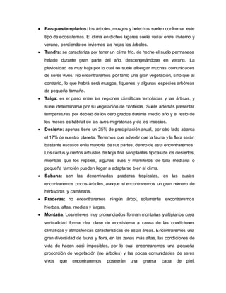  Bosquestemplados: los árboles, musgos y helechos suelen conformar este
tipo de ecosistemas. El clima en dichos lugares suele variar entre invierno y
verano, perdiendo en inviernos las hojas los árboles.
 Tundra: se caracteriza por tener un clima frio, de hecho el suelo permanece
helado durante gran parte del año, descongelándose en verano. La
pluviosidad es muy baja por lo cual no suele albergar muchas comunidades
de seres vivos. No encontraremos por tanto una gran vegetación, sino que al
contrario, lo que habrá será musgos, líquenes y algunas especies arbóreas
de pequeño tamaño.
 Taiga: es el paso entre las regiones climáticas templadas y las árticas, y
suele determinarse por su vegetación de coníferas. Suele además presentar
temperaturas por debajo de los cero grados durante medio año y el resto de
los meses es hábitat de las aves migratorias y de los insectos.
 Desierto: apenas tiene un 25% de precipitación anual, por otro lado abarca
el 17% de nuestro planeta. Tenemos que advertir que la fauna y la flora serán
bastante escasos en la mayoría de sus partes, dentro de esta encontraremos:
Los cactus y ciertos arbustos de hoja fina son plantas típicas de los desiertos,
mientras que los reptiles, algunas aves y mamíferos de talla mediana o
pequeña también pueden llegar a adaptarse bien al clima.
 Sabana: son las denominadas praderas tropicales, en las cuales
encontraremos pocos árboles, aunque si encontraremos un gran número de
herbívoros y carnívoros.
 Praderas: no encontraremos ningún árbol, solamente encontraremos
hierbas, altas, medias y largas.
 Montaña: Los relieves muy pronunciados forman montañas y altiplanos cuya
verticalidad forma otra clase de ecosistema a causa de las condiciones
climáticas y atmosféricas características de estas áreas. Encontraremos una
gran diversidad de fauna y flora, en las zonas más altas, las condiciones de
vida de hacen casi imposibles, por lo cual encontraremos una pequeña
proporción de vegetación (no árboles) y las pocas comunidades de seres
vivos que encontraremos poseerán una gruesa capa de piel.
 
