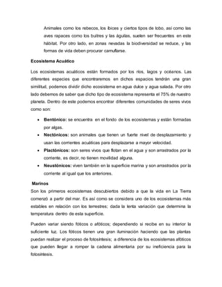 Animales como los rebecos, los íbices y ciertos tipos de lobo, así como las
aves rapaces como los buitres y las águilas, suelen ser frecuentes en este
hábitat. Por otro lado, en zonas nevadas la biodiversidad se reduce, y las
formas de vida deben procurar camuflarse.
Ecosistema Acuático
Los ecosistemas acuáticos están formados por los ríos, lagos y océanos. Las
diferentes especies que encontraremos en dichos espacios tendrán una gran
similitud, podemos dividir dicho ecosistema en agua dulce y agua salada. Por otro
lado debemos de saber que dicho tipo de ecosistema representa el 75% de nuestro
planeta. Dentro de este podemos encontrar diferentes comunidades de seres vivos
como son:
 Bentónico: se encuentra en el fondo de los ecosistemas y están formadas
por algas.
 Nectónicos: son animales que tienen un fuerte nivel de desplazamiento y
usan las corrientes acuáticas para desplazarse a mayor velocidad.
 Plactónicos: son seres vivos que flotan en el agua y son arrastrados por la
corriente, es decir, no tienen movilidad alguna.
 Neustónicos: viven también en la superficie marina y son arrastrados por la
corriente al igual que los anteriores.
Marinos
Son los primeros ecosistemas descubiertos debido a que la vida en La Tierra
comenzó a partir del mar. Es así como se considera uno de los ecosistemas más
estables en relación con los terrestres; dada la lenta variación que determina la
temperatura dentro de esta superficie.
Pueden variar siendo fóticos o afóticos; dependiendo si recibe en su interior la
suficiente luz. Los fóticos tienen una gran iluminación haciendo que las plantas
puedan realizar el proceso de fotosíntesis; a diferencia de los ecosistemas afóticos
que pueden llegar a romper la cadena alimentaria por su ineficiencia para la
fotosíntesis.
 