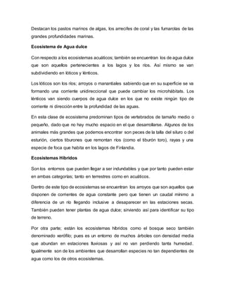 Destacan los pastos marinos de algas, los arrecifes de coral y las fumarolas de las
grandes profundidades marinas.
Ecosistema de Agua dulce
Con respecto a los ecosistemas acuáticos; también se encuentran los de agua dulce
que son aquellos pertenecientes a los lagos y los ríos. Así mismo se van
subdividiendo en lóticos y lénticos.
Los lóticos son los ríos; arroyos o manantiales sabiendo que en su superficie se va
formando una corriente unidireccional que puede cambiar los microhábitats. Los
lénticos van siendo cuerpos de agua dulce en los que no existe ningún tipo de
corriente ni dirección entre la profundidad de las aguas.
En esta clase de ecosistema predominan tipos de vertebrados de tamaño medio o
pequeño, dado que no hay mucho espacio en el que desarrollarse. Algunos de los
animales más grandes que podemos encontrar son peces de la talla del siluro o del
esturión, ciertos tiburones que remontan ríos (como el tiburón toro), rayas y una
especie de foca que habita en los lagos de Finlandia.
Ecosistemas Híbridos
Son los entornos que pueden llegar a ser indundables y que por tanto pueden estar
en ambas categorías; tanto en terrestres como en acuáticos.
Dentro de este tipo de ecosistemas se encuentran los arroyos que son aquellos que
disponen de corrientes de agua constante pero que tienen un caudal mínimo a
diferencia de un río llegando inclusive a desaparecer en las estaciones secas.
También pueden tener plantas de agua dulce; sirviendo así para identificar su tipo
de terreno.
Por otra parte; están los ecosistemas híbridos como el bosque seco también
denominado xerófilo; pues es un entorno de muchos árboles con densidad media
que abundan en estaciones lluviosas y así no van perdiendo tanta humedad.
Igualmente son de los ambientes que desarrollan especies no tan dependientes de
agua como los de otros ecosistemas.
 