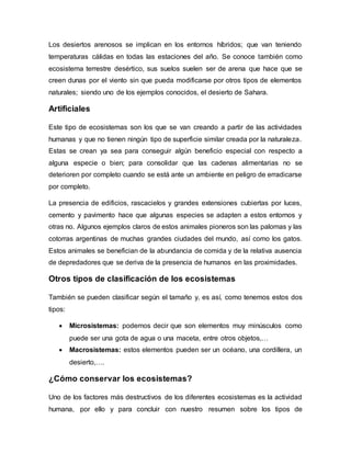 Los desiertos arenosos se implican en los entornos híbridos; que van teniendo
temperaturas cálidas en todas las estaciones del año. Se conoce también como
ecosistema terrestre desértico, sus suelos suelen ser de arena que hace que se
creen dunas por el viento sin que pueda modificarse por otros tipos de elementos
naturales; siendo uno de los ejemplos conocidos, el desierto de Sahara.
Artificiales
Este tipo de ecosistemas son los que se van creando a partir de las actividades
humanas y que no tienen ningún tipo de superficie similar creada por la naturaleza.
Estas se crean ya sea para conseguir algún beneficio especial con respecto a
alguna especie o bien; para consolidar que las cadenas alimentarias no se
deterioren por completo cuando se está ante un ambiente en peligro de erradicarse
por completo.
La presencia de edificios, rascacielos y grandes extensiones cubiertas por luces,
cemento y pavimento hace que algunas especies se adapten a estos entornos y
otras no. Algunos ejemplos claros de estos animales pioneros son las palomas y las
cotorras argentinas de muchas grandes ciudades del mundo, así como los gatos.
Estos animales se benefician de la abundancia de comida y de la relativa ausencia
de depredadores que se deriva de la presencia de humanos en las proximidades.
Otros tipos de clasificación de los ecosistemas
También se pueden clasificar según el tamaño y, es así, como tenemos estos dos
tipos:
 Microsistemas: podemos decir que son elementos muy minúsculos como
puede ser una gota de agua o una maceta, entre otros objetos,…
 Macrosistemas: estos elementos pueden ser un océano, una cordillera, un
desierto,….
¿Cómo conservar los ecosistemas?
Uno de los factores más destructivos de los diferentes ecosistemas es la actividad
humana, por ello y para concluir con nuestro resumen sobre los tipos de
 