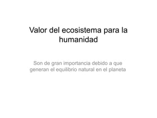 Valor del ecosistema para la
humanidad
Son de gran importancia debido a que
generan el equilibrio natural en el planeta
 