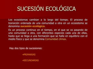 SUCESIÓN ECOLÓGICA
Los ecosistemas cambian a lo largo del tiempo. El proceso de
transición ordenada de una comunidad a otra en un ecosistema se
denomina sucesión ecológica.
Es un proceso continuo en el tiempo, en el que se va pasando de
una comunidad a otra, con diferentes especies cada una de ellas,
hasta que se llega a una formación que se halla en equilibrio con el
medio físico y que se denomina Comunidad climax.
Hay dos tipos de sucesiones:
•PRIMARIAS
•SECUNDARIAS
 
