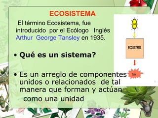 ECOSISTEMA
El término Ecosistema, fue
introducido por el Ecólogo Inglés
Arthur George Tansley en 1935.
• Qué es un sistema?
• Es un arreglo de componentes
unidos o relacionados de tal
manera que forman y actúan
como una unidad
 