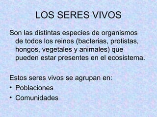 LOS SERES VIVOS
Son las distintas especies de organismos
de todos los reinos (bacterias, protistas,
hongos, vegetales y animales) que
pueden estar presentes en el ecosistema.
Estos seres vivos se agrupan en:
• Poblaciones
• Comunidades
 