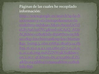 Páginas de las cuales he recopilado
información:
http://www.google.es/search?q=la+b
iocenosis+y+el+biotopo&source=ln
ms&tbm=isch&sa=X&ei=Awu2UeTcI
eLB7AaUzoDYCg&ved=0CAcQ_AUo
AQ&biw=1280&bih=856#tbm=isch&
sa=1&q=los+biomas&oq=los+biomas
&gs_l=img.3..0l10.176841.181463.14.181
859.16.10.0.4.4.1.193.1260.0j7.7.0...0.0.
0..1c.1.16.img.nuhZZNW9KXo&bav=
on.2,or.r_qf.&bvm=bv.47534661,d.ZG
4&fp=e435bf0472159a94&biw=1280&
bih=856