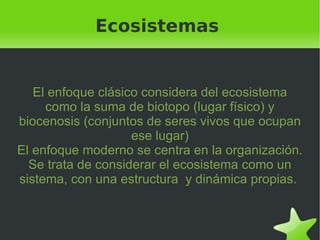 Ecosistemas El enfoque clásico considera del ecosistema como la suma de biotopo (lugar físico) y biocenosis (conjuntos de seres vivos que ocupan ese lugar) El enfoque moderno se centra en la organización. Se trata de considerar el ecosistema como un sistema, con una estructura  y dinámica propias.  
