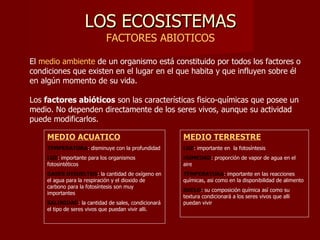 LOS ECOSISTEMAS FACTORES ABIOTICOS El  medio ambiente  de un organismo está constituido por todos los factores o condiciones que existen en el lugar en el que habita y que influyen sobre él en algún momento de su vida.  Los  factores abióticos  son las características fisico-químicas que posee un medio. No dependen directamente de los seres vivos, aunque su actividad puede modificarlos. MEDIO ACUATICO TEMPERATURA : disminuye con la profundidad LUZ : importante para los organismos fotosintéticos GASES DISUELTOS : la cantidad de oxígeno en el agua para la respiración y el dioxido de carbono para la fotosíntesis son muy importantes SALINIDAD : la cantidad de sales, condicionará el tipo de seres vivos que puedan vivir alli. MEDIO TERRESTRE LUZ : importante en  la fotosíntesis HUMEDAD : proporción de vapor de agua en el aire TEMPERATURA : importante en las reacciones químicas, asi como en la disponibilidad de alimento SUELO : su composición química así como su textura condicionará a los seres vivos que alli puedan vivir 