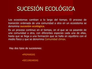 SUCESIÓN ECOLÓGICA Los ecosistemas cambian a lo largo del tiempo. El proceso de transición ordenada de una comunidad a otra en un ecosistema se denomina  sucesión ecológica .  Es un proceso continuo en el tiempo, en el que se va pasando de una comunidad a otra, con diferentes especies cada una de ellas, hasta que se llega a una formación que se halla en equilibrio con el medio físico y que se denomina  Comunidad climax. Hay dos tipos de sucesiones: PRIMARIAS SECUNDARIAS 