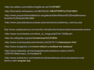 -http://es.wikiloc.com/wikiloc/imgServer.do?id=674657
-http://biomas2e.wikispaces.com/BOSQUE+MEDITERR%C3%81NEO
-http://www.proyectoforestaliberico.es/galeria/slides/Matorral%20mediterraneo-
levantino%20esclerofilo.html
-http://www.pescaderiascorunesas.es/productos/ecosistemas_marinos.php
-
http://www.xatakaciencia.com/cambio-climatico/la-biodiversidad-seriamente-amenazad
-http://www.muchobeets.com/deck_ie_image.php5?id=1528&uid=
-http://es.wikipedia.org/wiki/Contaminaci%C3%B3n
-http://www.inventosydescubrimientos.info/2010/11/urbanizacion.html
-http://www.ecogestos.com/como-reducir-y-reutilizar-los-residuos/
-http://www.kalipedia.com/ecologia/tema/ecosistema-urbano.html?x
=20070418klpcnaecl_33.Kes&ap=0
-http://www.ambientum.com/boletino/noticias/dehesa-como-ecosistema-rural-
iberico-valor-singular.asp
 
