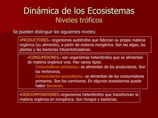 Dinámica de los Ecosistemas
Niveles tróficos

Se pueden distinguir los siguientes niveles:
•PRODUCTORES.- organismos autótrofos que fabrican su propia materia
orgánica (su alimento), a partir de materia inorgánica. Son las algas, las
plantas y las bacterias fotosintetizadoras.
•CONSUMIDORES.- son organismos heterótrofos que se alimentan
de materia orgánica viva. Hay varios tipos:
Consumidores primarios.- se alimentan de los productores. Son
los herbívoros.
Consumidores secundarios.- se alimentan de los consumidores
primarios. Son los carnívoros. En algunos ecosistemas puede
haber terciarios.
•DESCOMPONEDORES.-organismos heterótrofos que transforman la
materia orgánica en inorgánica. Son hongos y bacterias.

 