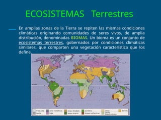ECOSISTEMAS Terrestres
En amplias zonas de la Tierra se repiten las mismas condiciones
climáticas originando comunidades de seres vivos, de amplia
distribución, denominadas BIOMAS. Un bioma es un conjunto de
ecosistemas terrestres, gobernados por condiciones climáticas
similares, que comparten una vegetación característica que los
define.
 