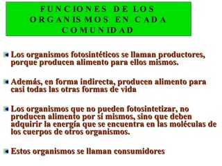 FUNCIONES DE LOS ORGANISMOS EN CADA COMUNIDAD Los organismos fotosintéticos se llaman productores, porque producen alimento para ellos mismos.  Además, en forma indirecta, producen alimento para casi todas las otras formas de vida Los organismos que no pueden fotosintetizar, no producen alimento por sí mismos, sino que deben adquirir la energía que se encuentra en las moléculas de los cuerpos de otros organismos.  Estos organismos se llaman consumidores  