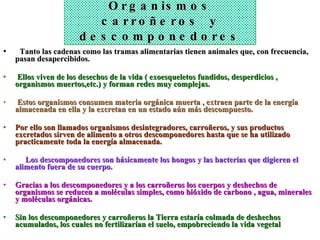 Organismos carroñeros  y descomponedores    Tanto las cadenas como las tramas alimentarias tienen animales que, con frecuencia, pasan desapercibidos. Ellos viven de los desechos de la vida ( exoesqueletos fundidos, desperdicios , organismos muertos,etc.) y forman redes muy complejas. Estos organismos consumen materia orgánica muerta , extraen parte de la energía almacenada en ella y la excretan en un estado aún más descompuesto.  Por ello son llamados organismos desintegradores, carroñeros, y sus productos excretados sirven de alimento a otros descomponedores hasta que se ha utilizado practicamente toda la energía almacenada.       Los descomponedores son básicamente los hongos y las bacterias que digieren el alimento fuera de su cuerpo.   Gracias a los descomponedores y a los carroñeros los cuerpos y deshechos de organismos se reducen a moléculas simples, como bióxido de carbono , agua, minerales y moléculas orgánicas.   Sin los descomponedores y carroñeros la Tierra estaría colmada de deshechos acumulados, los cuales no fertilizarían el suelo, empobreciendo la vida vegetal 