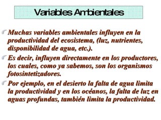 Variables Ambientales Muchas variables ambientales influyen en la productividad del ecosistema, (luz, nutrientes, disponibilidad de agua, etc.).  Es decir, influyen directamente en los productores, los cuales, como ya sabemos, son los organismos fotosintetizadores.  Por ejemplo, en el desierto la falta de agua limita la productividad y en los océanos, la falta de luz en aguas profundas, también limita la productividad. 