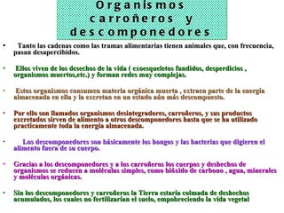 Organismos carroñeros  y descomponedores    Tanto las cadenas como las tramas alimentarias tienen animales que, con frecuencia, pasan desapercibidos. Ellos viven de los desechos de la vida ( exoesqueletos fundidos, desperdicios , organismos muertos,etc.) y forman redes muy complejas. Estos organismos consumen materia orgánica muerta , extraen parte de la energía almacenada en ella y la excretan en un estado aún más descompuesto.  Por ello son llamados organismos desintegradores, carroñeros, y sus productos excretados sirven de alimento a otros descomponedores hasta que se ha utilizado practicamente toda la energía almacenada.       Los descomponedores son básicamente los hongos y las bacterias que digieren el alimento fuera de su cuerpo.   Gracias a los descomponedores y a los carroñeros los cuerpos y deshechos de organismos se reducen a moléculas simples, como bióxido de carbono , agua, minerales y moléculas orgánicas.   Sin los descomponedores y carroñeros la Tierra estaría colmada de deshechos acumulados, los cuales no fertilizarían el suelo, empobreciendo la vida vegetal 