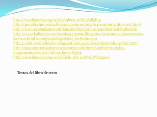 http://es.wikipedia.org/wiki/Cadena_tr%C3%B3fica
http://geraldecimo3etica.blogspot.com.es/2012/04/custom-glitter-text.html
http://www.ecologismo.com/tag/produccion-bruta-primaria-del-planeta/
http://www.kalipedia.com/ecologia/tema/dinamica-ecosistemas/parametros-
troficos.html?x=20070418klpcnaecl_60.Kes&ap=0
http://4bio-naturalmente.blogspot.com.es/2012/05/piramide-trofica.html
http://www.portalsaofrancisco.com.br/alfa/meio-ambiente-ciclos-
biogeoquimicos/ciclo-do-carbono-6.php
http://es.wikipedia.org/wiki/Ciclo_del_nitr%C3%B3geno



  Textos del libro de texto
 