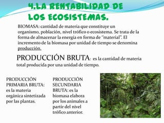 4.LA RENTABILIDAD DE
           LOS ECOSISTEMAS.
     BIOMASA: cantidad de materia que constituye un
     organismo, población, nivel trófico o ecosistema. Se trata de la
     forma de almacenar la energía en forma de ‘’material’’. El
     incremento de la biomasa por unidad de tiempo se denomina
     producción.

     PRODUCCIÓN BRUTA: es la cantidad de materia
     total producida por una unidad de tiempo.


PRODUCCIÓN             PRODUCCIÓN
PRIMARIA BRUTA:        SECUNDARIA
es la materia          BRUTA: es la
orgánica sintetizada   biomasa elabora
por las plantas.       por los animales a
                       partir del nivel
                       trófico anterior.
 