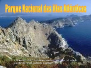Obxectivo básico a preservación de ecosistemas naturais de
grande relevancia ecolóxica e beleza.
 